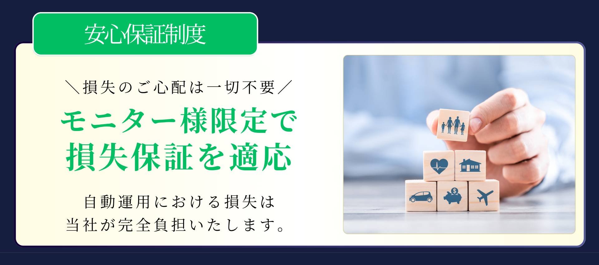 安心保証制度 \損失のご心配は一切不要/ モニター様限定で損失保証を適応 自動運用における損失は当社が完全負担いたします。だからこそ選ばれる