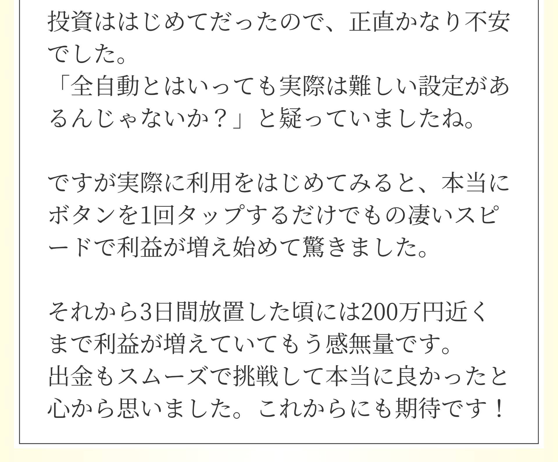 投資ははじめてだったので、正直かなり不安でした。「全自動とはいっても実際は難しい設定があるんじゃないか?」と疑っていましたね。ですが実際に利用をはじめてみると、本当にボタンを1回タップするだけでもの凄いスピードで利益が増え始めて驚きました。それから3日間放置した頃には200万円近くまで利益が増えていてもう感無量です。出金もスムーズで挑戦して本当に良かったと心から思いました。これからにも期待です!